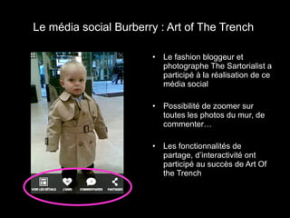 Le média social Burberry : Art of The Trench  Le fashion bloggeur et photographe The Sartorialist a participé à la réalisation de ce média social  Possibilité de zoomer sur toutes les photos du mur, de commenter… Les fonctionnalités de partage, d’interactivité ont participé au succès de Art Of the Trench 