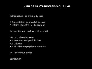 Plan de la Présentation du Luxe Introduction : définition du luxe I- Présentation du marché du luxe Histoire et chiffre clé  du secteur II- Les clientèles du luxe …et internet III-  La chaîne de valeur La marque : le capital du luxe La création La distribution physique et online IV- La communication Conclusion 