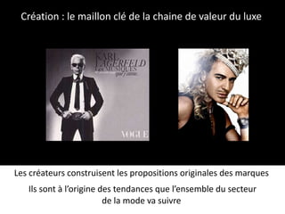 Création : le maillon clé de la chaine de valeur du luxe  Les créateurs construisent les propositions originales des marques  Ils sont à l’origine des tendances que l’ensemble du secteur de la mode va suivre  