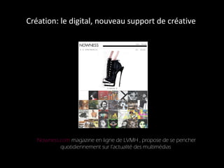 Création: le digital, nouveau support de créative  Nowness.com  magazine en ligne de LVMH , propose de se pencher quotidiennement sur l’actualité des multimédias  
