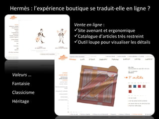 Hermès : l’expérience boutique se traduit-elle en ligne ? Vente en ligne  : Site avenant et ergonomique Catalogue d’articles très restreint Outil loupe pour visualiser les détails Valeurs  … Fantaisie Classicisme  Héritage  