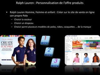 Ralph Lauren : Personnalisation de l’offre produits  Ralph Lauren Homme, Femme et enfant : Créer sur le site de vente en ligne son propre Polo  Choisir la couleur Choisir un drapeau Choisir parmi plusieurs modèles de polos, robes, casquettes … de la marque 