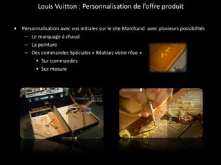 Louis Vuitton : Personnalisation de l’offre produit Personnalisation avec vos initiales sur le site Marchand  avec plusieurs possibilités  Le marquage à chaud La peinture Des commandes Spéciales « Réalisez votre rêve » Sur commandes Sur mesure 