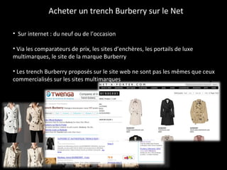 Acheter un trench Burberry sur le Net Sur internet : du neuf ou de l’occasion Via les comparateurs de prix, les sites d’enchères, les portails de luxe multimarques, le site de la marque Burberry Les trench Burberry proposés sur le site web ne sont pas les mêmes que ceux commercialisés sur les sites multimarques 