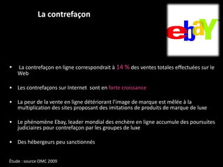 La contrefaçon La contrefaçon en ligne correspondrait à  14 %  des ventes totales effectuées sur le Web  Les contrefaçons sur Internet  sont en  forte croissance  La peur de la vente en ligne détériorant l’image de marque est mêlée à la multiplication des sites proposant des imitations de produits de marque de luxe Le phénomène Ebay, leader mondial des enchère en ligne accumule des poursuites judiciaires pour contrefaçon par les groupes de luxe Des hébergeurs peu sanctionnés Étude : source OMC 2009 