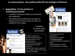 Aujourd’hui  : le luxe pratique le marketing participatif   Viralité de l’information diffusée plus facilement, plus rapidement Démultiplication de la portée des messages    élargissement des cibles touchées & nécessaire adaptation des messages La communication : des traditionnelles RP aux stratégies d’influence Présence active (2 à 3 posts/sem.) Page de fan innovante  3 millions de fans La retransmission des défilés en direct Des images & des  vidéos Des actualités sur la marque Présence importante  Près de 3 Millions de fans Peu de contenu ( 1 à 2 posts/semaine) Short movies créés pour le lancement des nouvelles collections Création d’un univers qualitatif avec : images, vidéos &  liens pour visionner les défilés Facebook le réseau social  grand public 