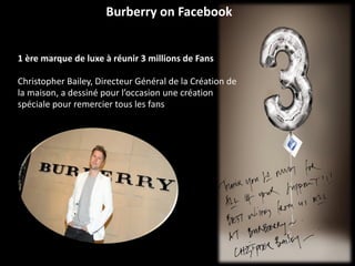 Burberry on Facebook  1 ère marque de luxe à réunir 3 millions de Fans Christopher Bailey, Directeur Général de la Création de la maison, a dessiné pour l’occasion une création spéciale pour remercier tous les fans 