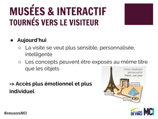 MUSÉES & INTERACTIF
TOURNÉS VERS LE VISITEUR

● Aujourd’hui
○ La visite se veut plus sensible, personnalisée,
intelligente
○ Les concepts peuvent être exposés au même titre
que les objets
=> Accès plus émotionnel et plus
individuel

#emuseesMCI

 