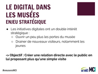 LE DIGITAL DANS
LES MUSÉES
ENJEU STRATÉGIQUE

● Les initiatives digitales ont un double intérêt
stratégique :
○ Ouvrir un peu plus les portes du musée
○ Drainer de nouveaux visiteurs, notamment les
jeunes
=> Objectif : Créer une relation directe avec le public en
lui proposant plus qu’une simple visite
#emuseesMCI

 