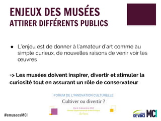 ENJEUX DES MUSÉES

ATTIRER DIFFÉRENTS PUBLICS
● L’enjeu est de donner à l’amateur d’art comme au
simple curieux, de nouvelles raisons de venir voir les
œuvres
=> Les musées doivent inspirer, divertir et stimuler la
curiosité tout en assurant un rôle de conservateur

#emuseesMCI

 