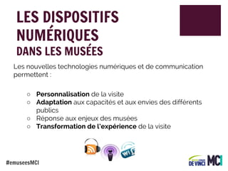 LES DISPOSITIFS
NUMÉRIQUES
DANS LES MUSÉES

Les nouvelles technologies numériques et de communication
permettent :
○ Personnalisation de la visite
○ Adaptation aux capacités et aux envies des différents
publics
○ Réponse aux enjeux des musées
○ Transformation de l’expérience de la visite

#emuseesMCI

 