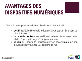 AVANTAGES DES
DISPOSITIFS NUMÉRIQUES
Grâce à cette personnalisation, le visiteur peut choisir :
○ l’outil qui lui convient le mieux et avec lequel il se sent le
plus à l’aise
○ le type de contenu auquel il souhaite accéder, selon son
style d’apprentissage et ses motivations
○ le lieu où il souhaite “consommer” ce contenu que ce soit
devant l’oeuvre, chez lui, ou dans la rue

#emuseesMCI

 