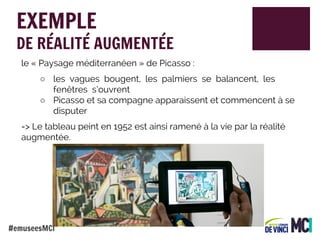 EXEMPLE

DE RÉALITÉ AUGMENTÉE
le « Paysage méditerranéen » de Picasso :
○ les vagues bougent, les palmiers se balancent, les
fenêtres s’ouvrent
○ Picasso et sa compagne apparaissent et commencent à se
disputer
=> Le tableau peint en 1952 est ainsi ramené à la vie par la réalité
augmentée.

#emuseesMCI

 