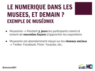 LE NUMERIQUE DANS LES
MUSEES, ET DEMAIN ?
EXEMPLE DE MUSÉOMIX

● Museomix -> Pendant 3 jours les participants créent et
testent de nouvelles façons d’approcher les expositions
● Museomix est abondamment relayé sur les réseaux sociaux
-> Twitter, Facebook, Flickr, Youtube, etc...

#emuseesMCI

 