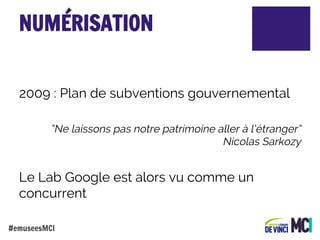 NUMÉRISATION
2009 : Plan de subventions gouvernemental
“Ne laissons pas notre patrimoine aller à l’étranger”
Nicolas Sarkozy

Le Lab Google est alors vu comme un
concurrent
#emuseesMCI

 