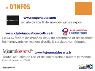 + D’INFOS
www.exponaute.com
1er site d’infos & de services sur les expos
www.club-innovation-culture.fr
Le CLIC fédère les musées, lieux de patrimoine et de sciences
les + innovants en matière d'outils & services numériques.
www.lejournaldesarts.fr
Toute l'actualité de l'art et de son marché à travers le Monde
(Journal des Arts + L’Oeil)
#emuseesMCI

 