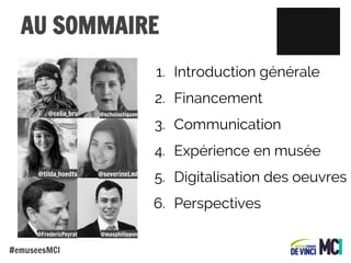 AU SOMMAIRE
1. Introduction générale
2. Financement
@celia_bru

@scholastiquee

3. Communication
4. Expérience en musée

@tilda_hoedts

@severineLml

5. Digitalisation des oeuvres
6. Perspectives

@FredericPeyrat

#emuseesMCI

@maxphilippon

 