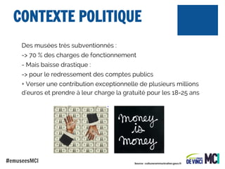CONTEXTE POLITIQUE
Des musées très subventionnés :
-> 70 % des charges de fonctionnement
- Mais baisse drastique :
-> pour le redressement des comptes publics
+ Verser une contribution exceptionnelle de plusieurs millions
d'euros et prendre à leur charge la gratuité pour les 18-25 ans

#emuseesMCI

Source : culturecommunication.gouv.fr

 