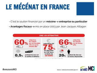 LE MÉCÉNAT EN FRANCE
- C’est le soutien financier par un mécène -> entreprise ou particulier
- Avantages fiscaux -> mis en place 2003 par Jean-Jacques Aillagon

#emuseesMCI

Source : culturecommunication.gouv.fr/

 