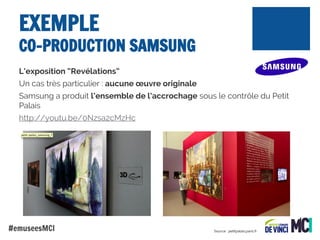 EXEMPLE

CO-PRODUCTION SAMSUNG
L’exposition “Revélations”
Un cas très particulier : aucune œuvre originale
Samsung a produit l’ensemble de l’accrochage sous le contrôle du Petit
Palais
http://youtu.be/0Nzsa2cMzHc

#emuseesMCI

Source : petitpalais.paris.fr

 