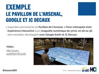 EXEMPLE

LE PAVILLON DE L’ARSENAL,
GOOGLE ET JC DECAUX
L’exposition permanente du Pavillon de l’Arsenal -> Paris métropole 2020
- Expérience interactive avec maquette numérique de 37m2, en 2D ou 3D
- 1ère mondiale, développée avec Google Earth et JC Decaux

Vidéo :
http://youtu.
be/BP6ZYBTjoXE

#emuseesMCI

Sources : .club-innovation-culture.fr

 