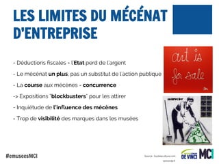 LES LIMITES DU MÉCÉNAT
D’ENTREPRISE
- Déductions fiscales = l'Etat perd de l'argent
- Le mécénat un plus, pas un substitut de l'action publique
- La course aux mécènes = concurrence
-> Expositions “blockbusters” pour les attirer
- Inquiétude de l’influence des mécènes
- Trop de visibilité des marques dans les musées

#emuseesMCI

Source : toutelaculture.com
lemonde.fr

 