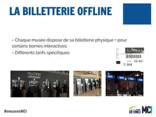 LA BILLETTERIE OFFLINE
- Chaque musée dispose de sa billetterie physique + pour
certains bornes interactives
- Différents tarifs spécifiques

#emuseesMCI

 
