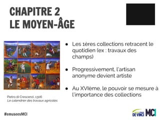 CHAPITRE 2
LE MOYEN-ÂGE
● Les 1ères collections retracent le
quotidien (ex : travaux des
champs)
● Progressivement, l’artisan
anonyme devient artiste

Pietro di Crescenzi, 1306
Le calendrier des travaux agricoles

#emuseesMCI

● Au XVIème, le pouvoir se mesure à
l’importance des collections

 