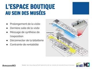 L’ESPACE BOUTIQUE
AU SEIN DES MUSÉES
● Prolongement de la visite
● Dernière salle de la visite
● Message de synthèse de
l’exposition
● Déconnecter de la billetterie
● Contrainte de rentabilité

#emuseesMCI

Sources : http://bit.ly/1f0pLGq (Cécile Vignesoult et Joël Cam, membres de l'association Museum & Industries)

 