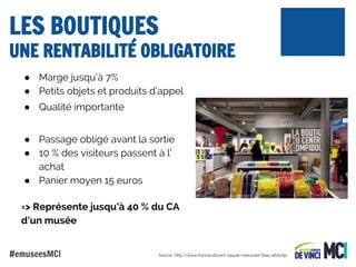 LES BOUTIQUES

UNE RENTABILITÉ OBLIGATOIRE
● Marge jusqu’à 7%
● Petits objets et produits d’appel
● Qualité importante
● Passage obligé avant la sortie
● 10 % des visiteurs passent à l’
achat
● Panier moyen 15 euros
=> Représente jusqu’à 40 % du CA
d’un musée
#emuseesMCI

Source : http://www.franceculture.fr/player/reecouter?play=4625792

 