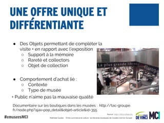 UNE OFFRE UNIQUE ET
DIFFÉRENTIANTE
● Des Objets permettant de compléter la
visite + en rapport avec l’exposition
○ Support à la mémoire
○ Rareté et collectors
○ Objet de collection
● Comportement d’achat lié :
○ Contexte
○ Type de musée
+ Public n’aime pas la mauvaise qualité
Documentaire sur les boutiques dans les musées : http://tac-groupe.
fr/node.php?ajax=pop_detail&objet=article&id=355

#emuseesMCI

Source : http://bit.ly/1f0pLGq
Mathilde Gautier : "Entre commerce et culture : les librairies boutiques de musées d'art en Europe"

 