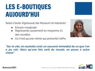 LES E-BOUTIQUES
AUJOURD’HUI
Selon Cécile Vignesoult (de Museum et Industrie) :
● Encore marginale
● Représente seulement en moyenne 1%
des recettes
● Ce n’est qu’une vitrine qui présente l’offre

“Sur le site, on souhaite avoir un souvenir immédiat de ce que l’on
a pu voir. Alors qu’une fois sorti du musée, on passe à autre
chose”

#emuseesMCI

Source : http://bit.ly/1f0pLGq : interview france culture 17/05/2013

 