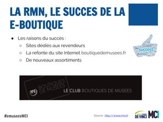 LA RMN, LE SUCCES DE LA
E-BOUTIQUE
● Les raisons du succès :
○ Sites dédiés aux revendeurs
○ La refonte du site Internet boutiquedemusees.fr
○ De nouveaux assortiments

#emuseesMCI

Source : http://www.rmn.fr

 