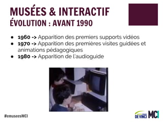 MUSÉES & INTERACTIF
ÉVOLUTION : AVANT 1990

● 1960 -> Apparition des premiers supports vidéos
● 1970 -> Apparition des premières visites guidées et
animations pédagogiques
● 1980 -> Apparition de l’audioguide

#emuseesMCI

 