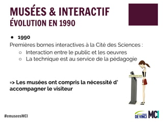 MUSÉES & INTERACTIF
ÉVOLUTION EN 1990

● 1990
Premières bornes interactives à la Cité des Sciences :
○ Interaction entre le public et les oeuvres
○ La technique est au service de la pédagogie

=> Les musées ont compris la nécessité d’
accompagner le visiteur

#emuseesMCI

 