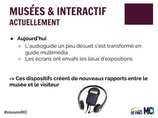 MUSÉES & INTERACTIF
ACTUELLEMENT

● Aujourd’hui
○ L’audioguide un peu désuet s’est transformé en
guide multimédia
○ Les écrans ont envahi les lieux d’expositions

=> Ces dispositifs créent de nouveaux rapports entre le
musée et le visiteur

#emuseesMCI

 