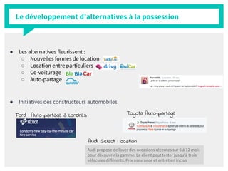 ● Les alternatives fleurissent :
○ Nouvelles formes de location
○ Location entre particuliers
○ Co-voiturage
○ Auto-partage
● Initiatives des constructeurs automobiles
Le développement d’alternatives à la possession
Audi Select : location
Audi propose de louer des occasions récentes sur 6 à 12 mois
pour découvrir la gamme. Le client peut tester jusqu'à trois
véhicules différents. Prix assurance et entretien inclus
Ford : Auto-partage à Londres Toyota Auto-partage
 