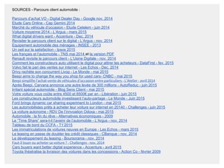 SOURCES - Parcours client automobile :
Parcours d’achat VO - Digital Dealer Day - Google nov. 2014
Etude Cars Online - Cap Gemini 2014
Marché du véhicule d’occasion - Etude Cetelem - juin 2014
Voiture moyenne 2014 - L’Argus - mars 2015
What digital drivers want - Accenture - Dec. 2014
Revisiter le parcours client sur le digital - L’Argus - nov. 2014
Equipement automobile des ménages - INSEE - 2013
Un oeil sur la satisfaction - Ipsos 2015
Les français et l’automobile - TNS mai 2014 et la version PDF
Renault revisite le parcours client - L’Usine Digitale - nov. 2014
Comment les constructeurs auto utilisent le digital pour attirer les acheteurs - DataFirst - fev. 2015
Volvo fait le pari des ventes sur internet - Les Echos - Dec. 2014
Drivy rachète son concurrent Livop - Le Monde - mai 2015
Beepi aims to change the way you shop for used cars- CNBC - mai 2015
Beepi simplifie l’achat-vente de véhicules d’occasion entre particuliers - L’Atelier - avril 2014
Après Beepi, Carvana annonce une autre levée de 300 millions - AutoReduc - juin 2015
Irritant spécial automobile - Blog Sens Client - mai 2015
Votre voiture vous coûte entre 4500 et 8500€ par an - Libération - juin 2015
Les constructeurs automobile investissent l’auto-partage - Le Monde - Juin 2015
Ford brings dynamic car sharing experiment to London - mai 2015
Les automobilistes prêts à acheter leur voiture sur internet en 20140 - Challenges - juin 2015
La voiture autonome - RDV De l’innvoation Odoxa - mai 2015
Automobile : la fin du rêve - Alternatives économiques - 2009
Le “Time Share” sera-t-il l’aveinr de l’automobile - L’Argus - nov. 2014
Tableau de bord du CCFA - T1’2015
Les immatriculations de voitures neuves en Europe - Les Echos - mars 2015
Le leasing en passe de doubler les crédit classiques - CBanque - nov. 2014
Le développement du leasing - Boursorama - nov. 2014
Faut-il louer ou acheter sa voiture ? - Challenges - nov. 2014
Cars buyers want better digital experience - Accenture - avril 2015
Toyota théatralise la livraison des voitures dans les concessions - Action Co - février 2009
 