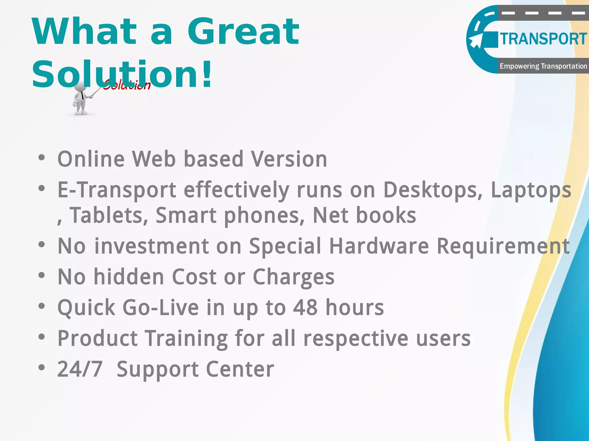 What a Great
Solution!
• Online Web based Version
• E-Transport effectively runs on Desktops, Laptops
, Tablets, Smart phones, Net books
• No investment on Special Hardware Requirement
• No hidden Cost or Charges
• Quick Go-Live in up to 48 hours
• Product Training for all respective users
• 24/7 Support Center
 
