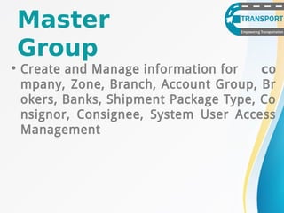Master
Group
• Create and Manage information for co
mpany, Zone, Branch, Account Group, Br
okers, Banks, Shipment Package Type, Co
nsignor, Consignee, System User Access
Management
 