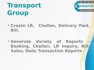 Transport
Group
• Create LR, Challan, Delivery Paid,
Bill.
• Generate Variety of Reports –
Booking, Challan, LR Inquiry, Bill,
Sales, Daily Transaction Reports
 