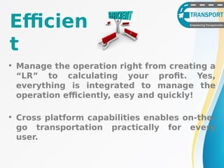 Efficien
t
• Manage the operation right from creating a
“LR” to calculating your profit. Yes,
everything is integrated to manage the
operation efficiently, easy and quickly!
• Cross platform capabilities enables on-the-
go transportation practically for every
user.
 