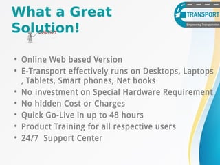 What a Great
Solution!
• Online Web based Version
• E-Transport effectively runs on Desktops, Laptops
, Tablets, Smart phones, Net books
• No investment on Special Hardware Requirement
• No hidden Cost or Charges
• Quick Go-Live in up to 48 hours
• Product Training for all respective users
• 24/7 Support Center
 