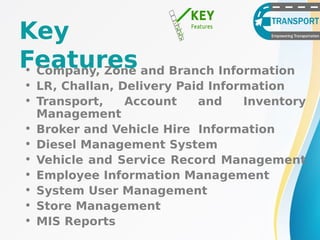 Key
Features• Company, Zone and Branch Information
• LR, Challan, Delivery Paid Information
• Transport, Account and Inventory
Management
• Broker and Vehicle Hire Information
• Diesel Management System
• Vehicle and Service Record Management
• Employee Information Management
• System User Management
• Store Management
• MIS Reports
 