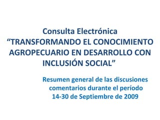 Consulta Electrónica “TRANSFORMANDO EL CONOCIMIENTO AGROPECUARIO EN DESARROLLO CON INCLUSIÓN SOCIAL”   Resumen general de las discusiones  comentarios durante el período 14-30 de Septiembre de 2009  