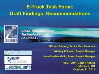 E-Truck Task Force:
Draft Findings, Recommendations


    Clean Transportation
    Technologies and
    SolutionsSM




                      Bill Van Amburg, Senior Vice President

                          Whitney Pitkanen, Project Manager

                  Jean-Baptiste Gallo, Assoc Project Manager

                                 HTUF 2011 Conf Briefing
                                          Baltimore, MD
                                        October 11, 2011
 