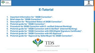 1
E-Tutorial
1. Important Information for “26QB Correction”.
2. Brief steps for “26QB Correction”.
3. Description for “Requested Status of 26QB Correction”.
4. Pictorial guide for “26QB Correction”.
5. Procedure for 26QB Correction with E- verified (Internet Banking).
6. Pictorial guide for “26QB Correction with E-Verified” (Internet Banking).
7. Pictorial guide for “26QB Correction with DSC(Digital Signature Certificate)”.
8. Pictorial guide for “26QB Correction with AO Approval”.
9. Pictorial guide for “Approval by Seller/Buyer for 26QB Correction”.
Copyright © 2016 Income Tax Department
 