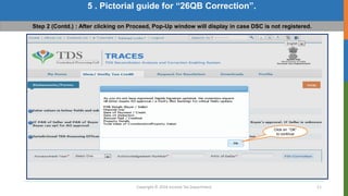 Copyright © 2016 Income Tax Department 11
5 . Pictorial guide for “26QB Correction”.
Step 2 (Contd.) : After clicking on Proceed, Pop-Up window will display in case DSC is not registered.
Click on “OK”
to continue
 
