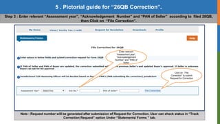 12
5 . Pictorial guide for “26QB Correction”.
Copyright © 2016 Income Tax Department
Step 3 : Enter relevant “Assessment year”, “Acknowledgement Number” and “PAN of Seller” according to filed 26QB,
then Click on “File Correction”.
Note : Request number will be generated after submission of Request for Correction. User can check status in “Track
Correction Request” option Under “Statements/ Forms ” tab.
Enter relevant
“Assessment year”,
“Acknowledgement
Number” and “PAN of
Seller
Click on “File
Correction” to submit
Request for Correction
 