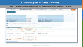 16
Copyright © 2016 Income Tax Department
5 . Pictorial guide for “26QB Correction”.
Step 6 : User can select on “Financial Year and Tax applicable” option to change F.Y in 26QB.
Select “F.Y and Tax
Applicable
Click on Edit to update
the respective details.
 